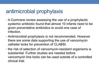 antimicrobial prophylaxis
• A Cochrane review assessing the use of a prophylactic
systemic antibiotic found that almost 10 infants need to be
given preventative antibiotics to avoid one case of
infection.
• Antimicrobial prophylaxis is not recommended. However
there are some data supporting the use of vancomycin
catheter locks for prevention of CLABSI.
• the risk of selection of vancomycin-resistant organisms is
substantial. Further studies are needed before
vancomycin line locks can be used outside of a controlled
clinical trial.
 