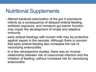 Nutritional Supplements
• Altered bacterial colonization of the gut in premature
infants as a consequence of delayed enteral feeding,
antibiotic exposure, and immature gut barrier function
may impair the development of innate and adaptive
immunity
• early enteral feedings with human milk may be protective
against sepsis in the neonate. Although there is concern
that early enteral feeding also increases the risk of
necrotizing enterocolitis.
• In a few retrospective studies, there was an inverse
relationship between risk of nosocomial infection and the
initiation of feeding, without increased risk for necrotizing
enterocolitis
 