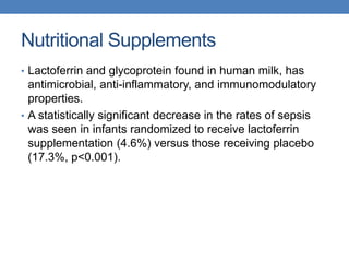 Nutritional Supplements
• Lactoferrin and glycoprotein found in human milk, has
antimicrobial, anti-inflammatory, and immunomodulatory
properties.
• A statistically significant decrease in the rates of sepsis
was seen in infants randomized to receive lactoferrin
supplementation (4.6%) versus those receiving placebo
(17.3%, p<0.001).
 