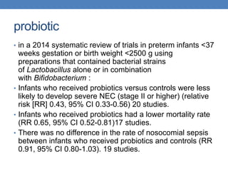 probiotic
• in a 2014 systematic review of trials in preterm infants <37
weeks gestation or birth weight <2500 g using
preparations that contained bacterial strains
of Lactobacillus alone or in combination
with Bifidobacterium :
• Infants who received probiotics versus controls were less
likely to develop severe NEC (stage II or higher) (relative
risk [RR] 0.43, 95% CI 0.33-0.56) 20 studies.
• Infants who received probiotics had a lower mortality rate
(RR 0.65, 95% CI 0.52-0.81)17 studies.
• There was no difference in the rate of nosocomial sepsis
between infants who received probiotics and controls (RR
0.91, 95% CI 0.80-1.03). 19 studies.
 