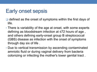 Early onset sepsis
 defined as the onset of symptoms within the first days of
life.
• There is variability of the age at onset, with some experts
defining as bloodstream infection at ≤72 hours of age ,
and others defining early-onset group B streptococcal
(GBS) disease as infection with the onset of symptoms
through day six of life .
• Due to vertical transmission by ascending contaminated
amniotic fluid or during vaginal delivery from bacteria
colonizing or infecting the mother's lower genital tract .
 