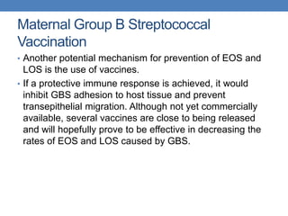 Maternal Group B Streptococcal
Vaccination
• Another potential mechanism for prevention of EOS and
LOS is the use of vaccines.
• If a protective immune response is achieved, it would
inhibit GBS adhesion to host tissue and prevent
transepithelial migration. Although not yet commercially
available, several vaccines are close to being released
and will hopefully prove to be effective in decreasing the
rates of EOS and LOS caused by GBS.
 