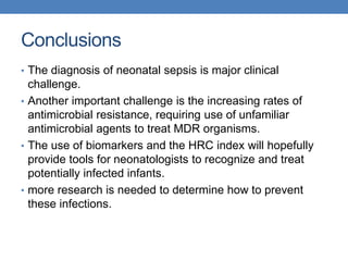 Conclusions
• The diagnosis of neonatal sepsis is major clinical
challenge.
• Another important challenge is the increasing rates of
antimicrobial resistance, requiring use of unfamiliar
antimicrobial agents to treat MDR organisms.
• The use of biomarkers and the HRC index will hopefully
provide tools for neonatologists to recognize and treat
potentially infected infants.
• more research is needed to determine how to prevent
these infections.
 