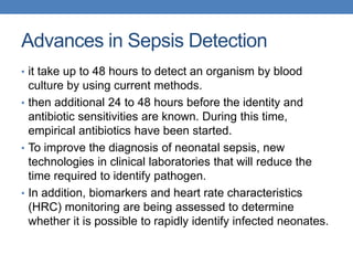 Advances in Sepsis Detection
• it take up to 48 hours to detect an organism by blood
culture by using current methods.
• then additional 24 to 48 hours before the identity and
antibiotic sensitivities are known. During this time,
empirical antibiotics have been started.
• To improve the diagnosis of neonatal sepsis, new
technologies in clinical laboratories that will reduce the
time required to identify pathogen.
• In addition, biomarkers and heart rate characteristics
(HRC) monitoring are being assessed to determine
whether it is possible to rapidly identify infected neonates.
 