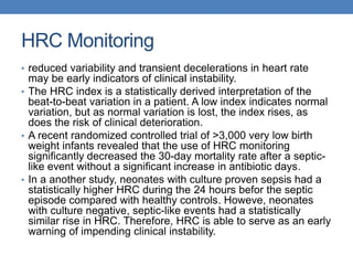 HRC Monitoring
• reduced variability and transient decelerations in heart rate
may be early indicators of clinical instability.
• The HRC index is a statistically derived interpretation of the
beat-to-beat variation in a patient. A low index indicates normal
variation, but as normal variation is lost, the index rises, as
does the risk of clinical deterioration.
• A recent randomized controlled trial of >3,000 very low birth
weight infants revealed that the use of HRC monitoring
significantly decreased the 30-day mortality rate after a septic-
like event without a significant increase in antibiotic days.
• In a another study, neonates with culture proven sepsis had a
statistically higher HRC during the 24 hours befor the septic
episode compared with healthy controls. Howeve, neonates
with culture negative, septic-like events had a statistically
similar rise in HRC. Therefore, HRC is able to serve as an early
warning of impending clinical instability.
 