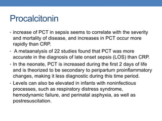 Procalcitonin
• increase of PCT in sepsis seems to correlate with the severity
and mortality of disease, and increases in PCT occur more
rapidly than CRP.
• A metaanalysis of 22 studies found that PCT was more
accurate in the diagnosis of late onset sepsis (LOS) than CRP.
• In the neonate, PCT is increased during the first 2 days of life
and is theorized to be secondary to peripartum proinflammatory
changes, making it less diagnostic during this time period.
• Levels can also be elevated in infants with noninfectious
processes, such as respiratory distress syndrome,
hemodynamic failure, and perinatal asphyxia, as well as
postresuscitation.
 