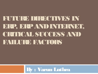 FUTURE DIRECTIVES IN 
ERP, ERP AND INTERNET, 
CRITICAL SUCCESS AND 
FAILURE FACTORS 
By : Varun Luthra 
 