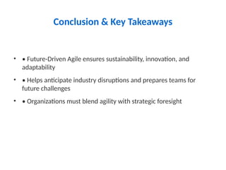 Conclusion & Key Takeaways
• • Future-Driven Agile ensures sustainability, innovation, and
adaptability
• • Helps anticipate industry disruptions and prepares teams for
future challenges
• • Organizations must blend agility with strategic foresight
 