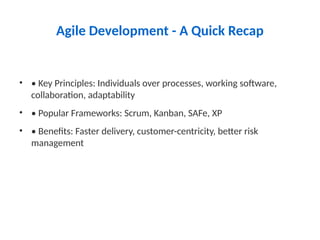 Agile Development - A Quick Recap
• • Key Principles: Individuals over processes, working software,
collaboration, adaptability
• • Popular Frameworks: Scrum, Kanban, SAFe, XP
• • Benefits: Faster delivery, customer-centricity, better risk
management
 