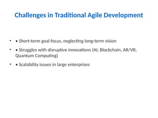 Challenges in Traditional Agile Development
• • Short-term goal focus, neglecting long-term vision
• • Struggles with disruptive innovations (AI, Blockchain, AR/VR,
Quantum Computing)
• • Scalability issues in large enterprises
 