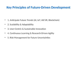 Key Principles of Future-Driven Development
• 1. Anticipate Future Trends (AI, IoT, AR/VR, Blockchain)
• 2. Scalability & Adaptability
• 3. User-Centric & Sustainable Innovation
• 4. Continuous Learning & Research-Driven Agility
• 5. Risk Management for Future Uncertainties
 