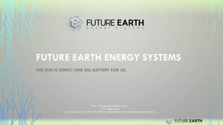 FUTURE EARTH ENERGY SYSTEMS
THE SUN IS SIMPLY ONE BIG BATTERY FOR US.
HTTP://FUTURE-EARTH-DUBAI.COM/
+971-4-883-4554
UNIT NO. A9, BLOCK 597-199, STREET 75, COMMUNITY 597, DUBAI INVESTMENTS PARK 2,
 
