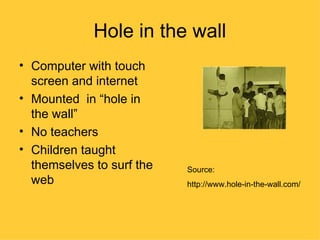 Hole in the wall
• Computer with touch
  screen and internet
• Mounted in “hole in
  the wall”
• No teachers
• Children taught
  themselves to surf the   Source:
  web                      http://www.hole-in-the-wall.com/
 