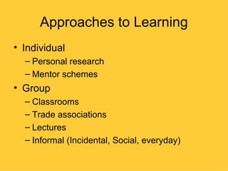 Approaches to Learning
• Individual
  – Personal research
  – Mentor schemes
• Group
  – Classrooms
  – Trade associations
  – Lectures
  – Informal (Incidental, Social, everyday)
 