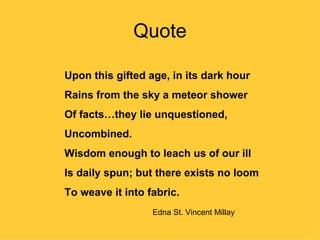Quote

Upon this gifted age, in its dark hour
Rains from the sky a meteor shower
Of facts…they lie unquestioned,
Uncombined.
Wisdom enough to leach us of our ill
Is daily spun; but there exists no loom
To weave it into fabric.
                  Edna St. Vincent Millay
 