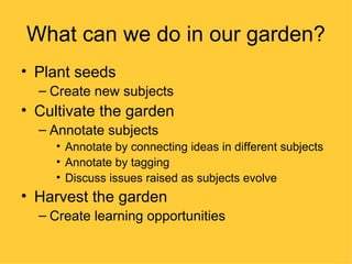 What can we do in our garden?
• Plant seeds
  – Create new subjects
• Cultivate the garden
  – Annotate subjects
     • Annotate by connecting ideas in different subjects
     • Annotate by tagging
     • Discuss issues raised as subjects evolve
• Harvest the garden
  – Create learning opportunities
 