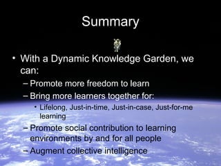 Summary

• With a Dynamic Knowledge Garden, we
  can:
  – Promote more freedom to learn
  – Bring more learners together for:
    • Lifelong, Just-in-time, Just-in-case, Just-for-me
      learning
  – Promote social contribution to learning
    environments by and for all people
  – Augment collective intelligence
 