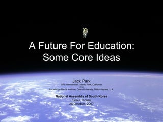A Future For Education:
   Some Core Ideas

                          Jack Park
               SRI International, Menlo Park, California
                                 And
    Knowledge Media Institute, Open University, Milton Keynes, U.K.


          National Assembly of South Korea
                     Seoul, Korea
                   26 October, 2007
 