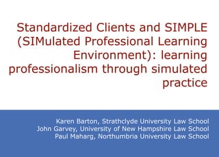 Standardized Clients and SIMPLE
 (SIMulated Professional Learning
           Environment): learning
professionalism through simulated
                          practice


         Karen Barton, Strathclyde University Law School
    John Garvey, University of New Hampshire Law School
         Paul Maharg, Northumbria University Law School
 