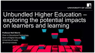Unbundled Higher Education –
exploring the potential impacts
on learners and learning
Professor Neil Morris
Chair in Educational Technology,
Dean of Digital Education,
University of Leeds
@neilmorrisleeds
 