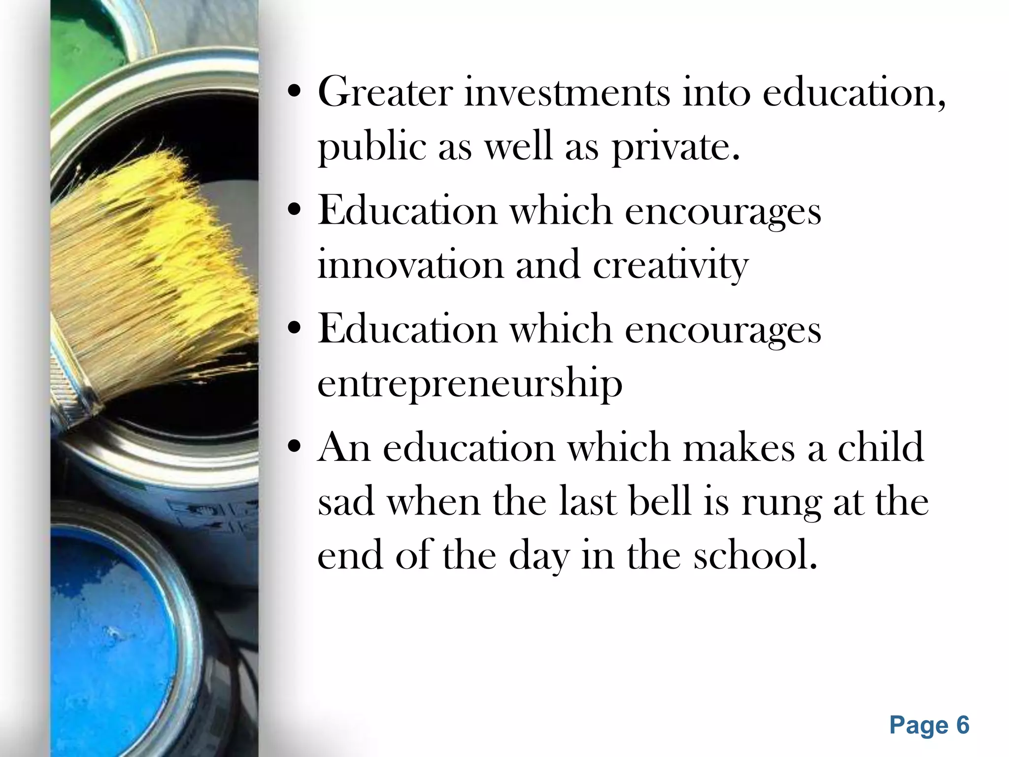 • Greater investments into education,
public as well as private.
• Education which encourages
innovation and creativity
• Education which encourages
entrepreneurship
• An education which makes a child
sad when the last bell is rung at the
end of the day in the school.
Powerpoint Templates
Page 6