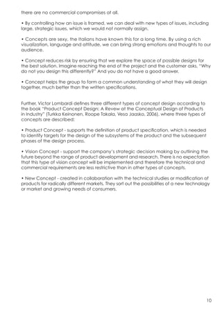 there are no commercial compromises at all.

• By controlling how an issue is framed, we can deal with new types of issues, including
large, strategic issues, which we would not normally assign.

• Concepts are sexy, the Italians have known this for a long time. By using a rich
visualization, language and attitude, we can bring strong emotions and thoughts to our
audience.

• Concept reduces risk by ensuring that we explore the space of possible designs for
the best solution. Imagine reaching the end of the project and the customer asks, “Why
do not you design this differently?” And you do not have a good answer.

• Concept helps the group to form a common understanding of what they will design
together, much better than the written specifications.


Further, Victor Lombardi defines three different types of concept design according to
the book “Product Concept Design: A Revew at the Conceptual Design of Products
in Industry” (Turkka Keinonen, Roope Takala, Vesa Jaasko, 2006), where three types of
concepts are described:

• Product Concept - supports the definition of product specification, which is needed
to identify targets for the design of the subsystems of the product and the subsequent
phases of the design process.

• Vision Concept - support the company’s strategic decision making by outlining the
future beyond the range of product development and research. There is no expectation
that this type of vision concept will be implemented and therefore the technical and
commercial requirements are less restrictive than in other types of concepts.

• New Concept - created in collaboration with the technical studies or modification of
products for radically different markets. They sort out the possibilities of a new technology
or market and growing needs of consumers.




                                                                                           10
 