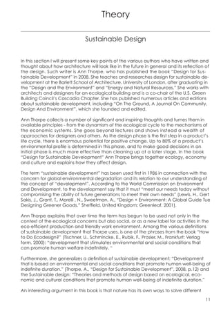 Theory

                               Sustainable Design


In this section I will present some key points of the various authors who have written and
thought about how architecture will look like in the future in general and its reflection of
the design. Such writer is Ann Thorpe, who has published the book “Design for Sus-
tainable Development” in 2008. She teaches and researches design for sustainable de-
velopment at the Barlett School of Architecture, University of London, after graduating in
the “Design and the Environment” and “Energy and Natural Resources.” She works with
architects and designers for an ecological building and is a co-chair of the U.S. Green
Building Coincil’s Cascadia Chapter. She has published numerous articles and editions
about sustainable development, including “On The Ground, A Journal On Community,
Design And Environment”, which she founded and edited.

Ann Thorpe collects a number of significant and inspiring thoughts and turnes them in
available principles - from the dynamism of the ecological cycle to the mechanisms of
the economic systems. She goes beyond lectures and shows instead a wealth of
approaches for designers and others. As the design phase is the first step in a product’s
life cycle, there is enormous potential for positive change. Up to 80% of a product’s
environmental profile is determined in this phase, and to make good decisions in an
initial phase is much more effective than cleaning up at a later stage. In the book
“Design for Sustainable Development” Ann Thorpe brings together ecology, economy
and culture and explains how they affect design.

The term “sustainable development” has been used first in 1986 in connection with the
concern for global environmental degradation and its relation to our understanding of
the concept of “development”. According to the World Commission on Environment
and Development, to the development say that it must “meet our needs today without
compromising the ability of future generations to meet their own needs” (Lewis, H., Gert
Sakis, J., Grant, T., Morelli , N., Sweetman, A., “Design + Environment: A Global Guide Tue
Designing Greener Goods,” Sheffield, United Kingdom: Greenleaf, 2001).

Ann Thorpe explains that over time the term has begun to be used not only in the
context of the ecological concerns but also social, or as a new label for activities in the
eco-efficient production and friendly work environment. Among the various definitions
of sustainable development that Thorpe uses, is one of the phrases from the book “How
to Do Ecodesign?” (Tischner, U., Schmincke, E., Rubik, F., Prosler, M., Frankfurt: Verlag
form, 2000): “development that stimulates environmental and social conditions that
can promote human welfare indefinitely. “

Furthermore, she generalizes a definition of sustainable development: “Development
that is based on environmental and social conditions that promote human well-being of
indefinite duration.” (Thorpe, A., “Design for Sustainable Development”, 2008, p.12) and
the Sustainable design: “Theories and methods of design based on ecological, eco-
nomic and cultural conditions that promote human well-being of indefinite duration.”

An interesting argument in this book is that nature has its own ways to solve different

                                                                                          11
 