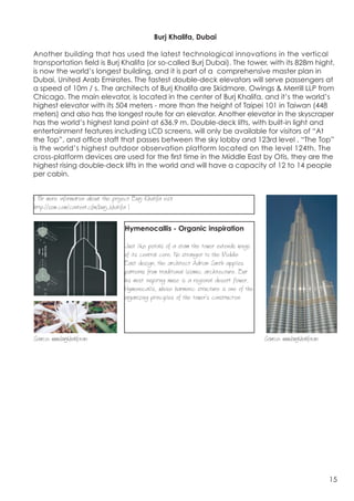 Burj Khalifa, Dubai

Another building that has used the latest technological innovations in the vertical
transportation field is Burj Khalifa (or so-called Burj Dubai). The tower, with its 828m hight,
is now the world’s longest building, and it is part of a comprehensive master plan in
Dubai, United Arab Emirates. The fastest double-deck elevators will serve passengers at
a speed of 10m / s. The architects of Burj Khalifa are Skidmore, Owings & Merrill LLP from
Chicago. The main elevator, is located in the center of Burj Khalifa, and it’s the world’s
highest elevator with its 504 meters - more than the height of Taipei 101 in Taiwan (448
meters) and also has the longest route for an elevator. Another elevator in the skyscraper
has the world’s highest land point at 636.9 m. Double-deck lifts, with built-in light and
entertainment features including LCD screens, will only be available for visitors of “At
the Top”, and office staff that passes between the sky lobby and 123rd level . “The Top”
is the world’s highest outdoor observation platform located on the level 124th. The
cross-platform devices are used for the first time in the Middle East by Otis, they are the
highest rising double-deck lifts in the world and will have a capacity of 12 to 14 people
per cabin.


( F more information about the project Burj Khalifa visit
   or                                                                                       	
  
http://som.com/content.cfm/burj_khalifa )

	
                                   Hymenocallis - Organic inspiration

                                     Just like petals of a stam the tower extends wings
                                     of its central core. No stranger to the Middle
                                     East design, the architect Adrian Smith applies
                                     patterns from traditional Islamic architecture. But
                                     his most inspiring muse is a regional desert flower,


	
  
                                     Hymenocallis, whose harmonic structure is one of the
                                     organizing principles of the tower’s construction.




Source: www.burjkhalifa.ae                                                                  Source: www.burjkhalifa.ae




                                                                                                                         15
 