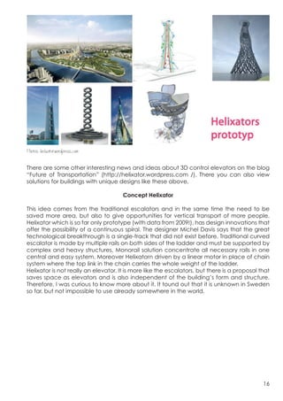  




Photos: helixator.wordpress.com

There are some other interesting news and ideas about 3D control elevators on the blog
“Future of Transportation” (http://helixator.wordpress.com /). There you can also view
solutions for buildings with unique designs like these above.

                                      Concept Helixator

This idea comes from the traditional escalators and in the same time the need to be
saved more area, but also to give opportunities for vertical transport of more people.
Helixator which is so far only prototype (with data from 2009!), has design innovations that
offer the possibility of a continuous spiral. The designer Michel Davis says that the great
technological breakthrough is a single-track that did not exist before. Traditional curved
escalator is made by multiple rails on both sides of the ladder and must be supported by
complex and heavy structures. Monorail solution concentrate all necessary rails in one
central and easy system. Moreover Helixatorn driven by a linear motor in place of chain
system where the top link in the chain carries the whole weight of the ladder.
Helixator is not really an elevator. It is more like the escalators, but there is a proposal that
saves space as elevators and is also independent of the building’s form and structure.
Therefore, I was curious to know more about it. It tound out that it is unknown in Sweden
so far, but not impossible to use already somewhere in the world.




                                                                                              16
 