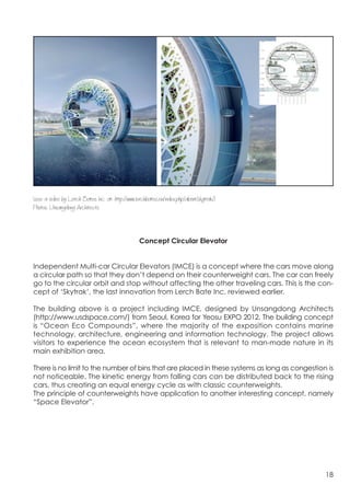  




(see a video by Lerch Bates Inc. at: http://www.lerchbates.eu/index.php/about/skytrak/)
Photos: Unsangdong Architects



                                                  Concept Circular Elevator


Independent Multi-car Circular Elevators (IMCE) is a concept where the cars move along
a circular path so that they don’t depend on their counterweight cars. The car can freely
go to the circular orbit and stop without affecting the other traveling cars. This is the con-
cept of ‘Skytrak’, the last innovation from Lerch Bate Inc. reviewed earlier.

The building above is a project including IMCE, designed by Unsangdong Architects
(http://www.usdspace.com/) from Seoul, Korea for Yeosu EXPO 2012. The building concept
is “Ocean Eco Compounds”, where the majority of the exposition contains marine
technology, architecture, engineering and information technology. The project allows
visitors to experience the ocean ecosystem that is relevant to man-made nature in its
main exhibition area.

There is no limit to the number of bins that are placed in these systems as long as congestion is
not noticeable. The kinetic energy from falling cars can be distributed back to the rising
cars, thus creating an equal energy cycle as with classic counterweights.
The principle of counterweights have application to another interesting concept, namely
“Space Elevator”.




                                                                                              18
 