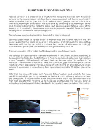 Concept “Space Elevator”. Science And Fiction


“Space Elevator” is a proposal for a structure that transports materials from the planet
surface to the space. Many variations have been proposed, but the concept mainly
refers to an elevator that goes from Earth and reaches to geosynchronous outer space,
with a counterweight attached at the outer end. By attaching a counterweight at the
end, it is created inertia that holds the cable taut, countering gravitational forces at the
lower parts, thus allowing the elevator to remain in geostationary orbit. The actual coun-
terweight can take one of the following forms:

First: a heavy, captured asteroid (as shown in the diagram below);

Second: Space dock (a “space dock” or mother ships are fictional nature of the ‘dry
dock’: spaceship that could be located in a low planet orbit; Although the concept has
been rejected for real space use in the past, now that can be built with current technology);
space station; space port, placed beyond the geostationary orbit, or

Third: An extension of the cable itself far beyond the geostationary orbit.

The concept of “Space Elevator” came for the first time in 1895 when Konstantin Tsiolkovsky, a
Russian scientist, looked at the Eiffel Tower in Paris. He envisioned a structure that reaches
space. During the 1900s writer Arthur Clarke introduces the concept of “Space Elevator” in
the book “The Fountains of Paradise”, 1978. This concept suggests how the space can be
reached without a spaceship. Instead, a transport unit will climb on a fixed structure (chain
or beam), suspended in space from a fixed geostationary satellite 35 000 km above the
earth.

After that the concept inspires both “science fiction” authors and scientists. The main
point is to find a light, yet strong, material for the track and a safe way to transport peo-
ple and goods. In modern times NASA became interested in the development of a
high-tech elevator that will climb up to the space and founded the “Elevator 2010”, a
series of contests with prizes totaling $ 4 million for teams which manage to invent technology




                                                                   	
                       19
 