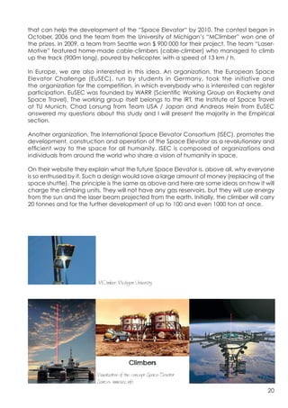 that can help the development of the “Space Elevator“ by 2010. The contest began in
October, 2006 and the team from the University of Michigan’s “MClimber” won one of
the prizes. In 2009, a team from Seattle won $ 900 000 for their project. The team “Laser-
Motive” featured home-made cable-climbers (cable-climber) who managed to climb
up the track (900m long), poured by helicopter, with a speed of 13 km / h.

In Europe, we are also interested in this idea. An organization, the European Space
Elevator Challenge (EuSEC), run by students in Germany, took the initiative and
the organization for the competition, in which everybody who is interested can register
participation. EuSEC was founded by WARR (Scientific Working Group on Rocketry and
Space Travel). The working group itself belongs to the IRT, the Institute of Space Travel
at TU Munich. Chad Lorsung from Team USA / Japan and Andreas Hein from EuSEC
answered my questions about this study and I will present the majority in the Empirical
section.

Another organization, The International Space Elevator Consortium (ISEC), promotes the
development, construction and operation of the Space Elevator as a revolutionary and
efficient way to the space for all humanity. ISEC is composed of organizations and
individuals from around the world who share a vision of humanity in space.

On their website they explain what the future Space Elevator is, above all, why everyone
is so enthused by it. Such a design would save a large amount of money (replacing of the
space shuttle). The principle is the same as above and here are some ideas on how it will
charge the climbing units. They will not have any gas reservoirs, but they will use energy
from the sun and the laser beam projected from the earth. Initially, the climber will carry
20 tonnes and for the further development of up to 100 and even 1000 ton at once.




	
  
                          MClimber, Michigan University,,,,,




                         Visualization of the concepr Space Elevator
                         Source:: www.isec.info
                                                                                        20
 