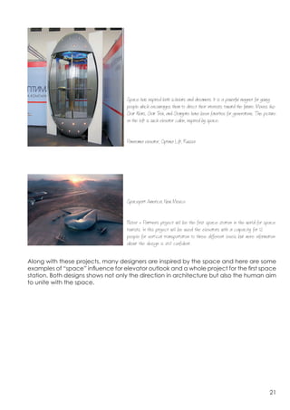  




                                   Space has inspired both scholars and dreamers. It is a powerful magnet for young
                                   people which encourages them to direct their interests toward the future. Movies like
                                   Star Wars, Star T and Stargate have been favorites for generations. The picture
                                                      rek
                                   on the left is such elevator cabin, inspired by space.


                                   Panorama elevator, Optima Lift, Russia




	
  



                                   Spaceport America, New Mexico


                                   Foster + Partners project will be the first space station in the world for space
                                   tourists. In this project will be used the elevators with a capacity for 12
                                   people for vertical transportation to three different levels but more information
                                   about the design is still confident.


Along with these projects, many designers are inspired by the space and here are some
examples of “space” influence for elevator outlook and a whole project for the first space
station. Both designs shows not only the direction in architecture but also the human aim
to unite with the space.




                                                                                                                    21
 