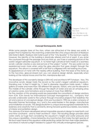  




                                                                                    Domaquaree Radisson SAS
                                                                                    Hotel, Berlin
                                                                                    Source: http://www.icm-corp.
                                                                                    com/p-domaquaree-aquadom.
                                                                                    cfm#a



                                       Concept Domaquarèe, Berlin

       While some people stare at the stars, others are attracted of the deep sea world. A
       project that is inspired by the charming underwater life is the unique elevator at Radisson
       SAS Hotel in Berlin. Radisson SAS hotel is part of the “City Quarter” in the German capital,
       however, the identity of the building is drastically altered and full of esprit. If you enter
       the courtyard through the passage and you look up, you’ll see a surprising picture of the
       world’s largest saltwater aquarium. A 16-meter high cylindrical tank made of a seamless
       acrylic cylinder creates a very real picture of the subject “water”. This sea world can be
       experienced even more when using the glass elevator that goes straight through the
       aquarium. The atrium is covered with a foil that is a filigreed with net-looking structures.
       Its appearance is in tone with the nearby office building. From the base of the stone up
       to the two-story, glass-enclosed roof, you can observe design details, especially when
       looking at the natural stones and the thin, membrane-like roof.

       The developer of this wonderful design is DIFA AG and architects NPT Tchoban - Voss. This
       innovative acrylic design holds the record as the world’s largest cylindrical aquarium.
       Standing over 16 feet in height by 11 feet in diameter, AquaDom holds nearly 1 million
       gallons of water and more than 100 different fish species. Visitors, who use the elevator in
       the middle of the cylinder, climb through the depth of water and see an amazing array
       of colorful corals, rock formations and a myriad of more than 2000 fish.
       For the creation of this amazing world are responsible the consultants of design solutions
       from ICM. ICM stands for International Concept Management Inc., company that
       provide underwater world to the surface through innovative projects that redefines the
       art and science of conceptual design. ICM was founded in 1995 (as a sister company of
       Reynolds Polymer Technology, Inc.) and is the world leader in the design, manufacture
       and installation of acrylic. This design/build firm is unique and recognized worldwide for its
       boldness and creativity that is constantly driving forward spatial boundaries, boundaries
       of interior and exhibition design.
       The visionary ICM team developed almost impossible aquarium design to meet both cost
       and time constraints - and to meet architects’ vision. The resulting design provides ideal
       water clarity (a huge feat considering the aquarium’s height and water pressure) and
       the unique capabilities, characterized by structural factors that make the right species of
       fish live in each level of the aquarium while protecting certain fish from their major predators,
       and draws in natural sunlight needed to support the critically endangered species.
                                                                                                            22
 