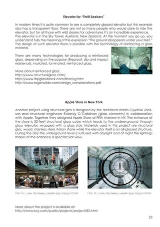 Elevator for “Thrill Seekers”

In modern times it is quite common to see a completely glassed elevator but this example
also has a transparent floor. There are not so many people who would dare to ride the
elevator, but for all those with wild desires for adventures it’s an incredible experience.
The elevator is in the Sky Tower, Aukland, New Zealand. At the moment you go up, you
understand fully the meaning of the expression “The ground disappears under your feet.”
The design of such elevator floors is possible with the technology of reinforcing a glass
material.

There are many technologies for producing a reinforced
glass, depending on the pupose (fireproof, slip and impact
resistence): insulated, laminated, reinforced glass.


                                                                                                 	
  
More about reinforced glass:
http://www.structuralglass.com/
http://www.ibpglassblock.com/floor/sg.htm
http://www.rogerwilde.com/design_considerations.pdf




                                                      Apple Store in New York

Another project using structural glas is designed by the architects Bohlin Cywinski Jack-
son and structural engineers Eckersly O’Callahan (glass elements) in collaboration
with Apple. Together they designed Apple Store at Fifth Avenew in NY. The entrance of
the store is 32-feet structural glass cube which leads to the undeerground through
glass elevator, wrapped with a glass stair. Materials used in this project are structural
glas, wood, stainless steel, italian stone while the elevator itself is an all-glassed structure.
During the day the underground level is suffused with daylight and at night the lightings
makes of the entrance a spectacular view.




Photo: Nic Lehoux, http://www.bcj.com/public/projects/project/82.html   Photo: Nic Lehoux, http://www.bcj.com/public/projects/project/82.html



More about the project is available at:
http://www.bcj.com/public/projects/project/82.html

                                                                                                                                          23
 