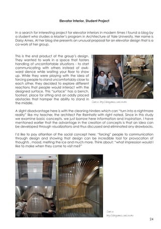 Elevator Interior, Student Project


In a search for interesting project for elevator interiors in modern times I found a blog by
a student who studies a Master’s program in Architecture at Yale University. Her name is
Daisy Ames. At her blog she presents an unusual proposal for an elevator design that is a
co-work of her group.


This is the end product of the group’s design. 	
  
They wanted to work in a space that fosters
handling of uncomfortable situations - to start
communicating with others instead of awk-
ward silence while waiting your floor to show
up. While they were playing with the idea of​​
forcing people to stand uncomfortably close to
each other, they decided to explore different
reactions that people would interact with the
designed surface. This “surface” has a bench,
footrest, place for sitting and an oddly placed
obstacles that hamper the ability to stand in
the middle.                                         Source: http://daisyames.com/create

A slight disadvantage here is with the cleaning hinders which can “turn into a nightmare
reality” like my teacher, the architect Per Reinholtz with right noted. Since in this study
we examine basic concepts, we just borrow here information and inspiration. I have
mentioned earlier that the advantage in the creation of concepts is that an idea can
be developed through visualizations and thus discussed and eliminated any drawbacks.

I’d like to pay attantion of the social concept here: “forcing” people to communication
through design and showing that design can be incredible tool for provocation of
thoughts , mood, melting the ice and much more. Think about: “what impression would I
like to make when they come to visit me?”


	
  




                                                                       Source:
                                                                       http://daisyames.com/create
                                                                                                     24
 