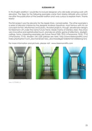 KLEEMANN Lift

In this English eddition I would like to inclued designers who did really amazing work with
elevators. The tipps for the following examples came from Marios Mitrosilis who contact
me after the publication of the Swedish edition and I was curious to explore them. Thanks
Mario!

The first project was the elevator for the Apple Store, named earlier. The other example is
a series of elevator interiors by the designer Andreas Zapatinas, most famous with his car
concepts for Fiat, Alfa Romeo and Subaru. His latest projects, though, are elevator designs
for Kleemann Lift under the name Future Trend. Made mainly of stainless steel, they show
very innovative and sophisticated touch, and also an artistic game of reflections, daylight,
ceilings, forms. Interesting examples are Future Trend T320, T310 (+Panoramic T310), T710
(+Panoramic T710), Modern Life L520 (please see here: http://www.kleemannlifts.com/
index.php?option=com_docman&task=doc_download&gid=65&Itemid=250&lang=en)

For more information and pictures, please visit: www.kleemannlifts.com




Source: KLEEMANN Lift




                                                                                         25
 