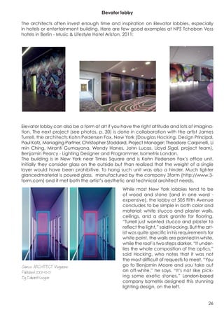 Elevator lobby

The architects often invest enough time and inspiration on Elevator lobbies, especially
in hotels or entertainment building. Here are few good examples at NPS Tchoban Voss
hotels in Berlin - Music & Lifestyle Hotel Ariston, 2011:


	
                                                                     	
  


                             	
  




Elevator lobby can also be a form of art if you have the right attitude and lots of imagina-
tion. The next project (see photos, p. 30) is done in collaboration with the artist James
Turrell, the architects Kohn Pedersen Fox, New York (Douglas Hocking, Design Principal,
Paul Katz, Managing Partner, Christopher Stoddard, Project Manager; Theodore Carpinelli, Li
min Ching, Miranti Gumayana, Wendy Hanes, John Lucas, Lloyd Sigal, project team),
Benjamin Pearcy - Lighting Designer and Programmer, Isometrix London.
The building is in New York near Times Square and is Kohn Pederson Fox’s office unit.
Initially they consider glass on the outside but than realized that the weight of a single
layer would have been prohibitive. To hang such unit was also a hinder. Much lighter
glancedmaterial is poured glass, manufactured by the company 3form (http://www.3-
form.com) and it met both the artist’s aesthetic and technical architect needs.
	
                                              While most New York lobbies tend to be
                                                of wood and stone (and in one word -
                                                expensive), the lobby at 505 Fifth Avenue
                                                concludes to be simple in both color and
                                                material: white stucco and plaster walls,
                                                ceilings, and a dark granite for flooring.
                                                “Turrell just wanted stucco and plaster to
                                                reflect the light,” said Hocking. But the art-
                                                ist was quite specific in his requirements for
                                                white paint, the walls are painted in white,
                                                while the roof is two steps darker. “It under-
                                                lies the whole composition of the optics,”
                                                said Hocking, who notes that it was not
                                                the most difficult of requests to meet. “You
Source: ARCHITECT Magazine                      go to Benjamin Moore and you take out
Published 2007-10-01                            an off-white,” he says. “It’s not like pick-
By Edward Keegan                                ing some exotic stones.” London-based
                                                company Isometrix designed this stunning
                                                lighting design, on the left.


                                                                                           26
 