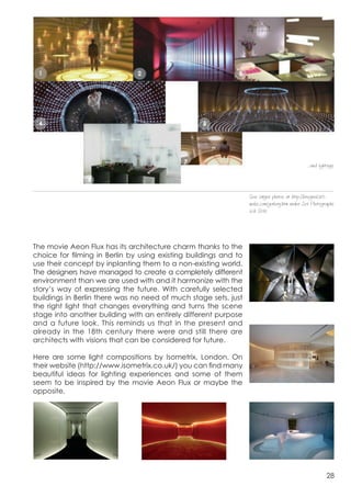  




                                                                                             ...and lightings




                                                                 See larger photos at http://bregna2415.
                                                                 webs.com/gallery.htm under Set Photographs
                                                                 och Stills




The movie Aeon Flux has its architecture charm thanks to the 	
  
choice for filming in Berlin by using existing buildings and to
use their concept by inplanting them to a non-existing world.
The designers have managed to create a completely different
environment than we are used with and it harmonize with the
story’s way of expressing the future. With carefully selected
buildings in Berlin there was no need of much stage sets, just
the right light that changes everything and turns the scene


already in the 18th century there were and still there are 	
  
stage into another building with an entirely different purpose
and a future look. This reminds us that in the present and

architects with visions that can be considered for future.

Here are some light compositions by Isometrix, London. On
their website (http://www.isometrix.co.uk/) you can find many
beautiful ideas for lighting experiences and some of them
seem to be inspired by the movie Aeon Flux or maybe the


	
                              	
                              	
  
opposite.




                                                                                                        28
 