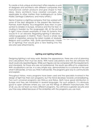 To create a truly unique environment often requires a work
of designers and architects with different companies that
manufacture certain products and give shape to their
ideas. Many architects have created concepts, also
applicable to other matters than buildings(such as Zaha
Hadid, Santiago Callatrava, and many others.)
Nemo Cassina is a lighting company that has worked with
some of the best designers in the present like Norman +
Partners, Karim Rashid, Vico Magistretti, Ikaru Mori. It is pre-
sented to retailers in Europe, America and the Far East, in-
cluding in Sweden by the Ljusgruppen AB. At the picture
in right I have chosen examples of their ISI Systems that
would fit in an elevator. Regarding lighting in elevators, I

world of inspiration among the latest models of Modular, 	
  
visited Ljusgruppen in Malmö. There I found a whole new
                                                                 Photo: Nemo Casina, Italy
Belgium and LucePlan, Italy. Quite spontaneously I made
list of lightings that would give a new feeling into the
elevator (see attachments).



                                  Lighting and Lighting Software

Designing lighting is not easy work. Besides the appearance, there are a lot of planning
and calculations that must be done. With hand calculations and the old software the
result could only reported figures. While such figures can be compared with the requirements
and standards, for those who are not professional, the results are difficult to understand.
With visualizations can be, in a very simple way, demonstrated to a customer or the user
what it will look like, or how you think it will look like. The programs give way to communicate
and explain.
Throughout history, many programs have been used and the specialists involved in the
design of light has their own programs, but the trend develops towards universialisering.
Two such universal programs are DIALux and Relux. Both have good distribution in
Europe and they are translated in several languages. For such projects, it is obviously
good to open software where you can use the fittings of different manufacturers. First
of all, you do not learn as many different programs. You will have a greater security and
you’ll be easy skilled because of the similarities with the programs you use most.




                                                                                             29
 