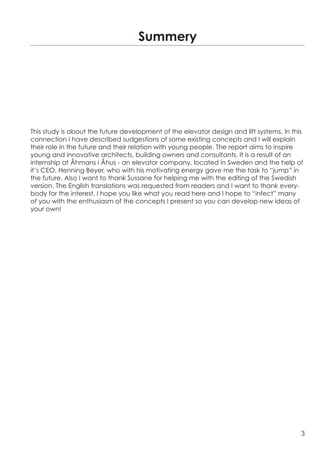 Summery




This study is about the future development of the elevator design and lift systems. In this
connection I have described sudgestions of some existing concepts and I will explain
their role in the future and their relation with young people. The report aims to inspire
young and innovative architects, building owners and consultants. It is a result of an
internship at Åhmans i Åhus - an elevator company, located in Sweden and the help of
it’s CEO, Henning Beyer, who with his motivating energy gave me the task to “jump” in
the future. Also I want to thank Sussane for helping me with the editing of the Swedish
version. The English translations was requested from readers and I want to thank every-
body for the interest. I hope you like what you read here and I hope to “infect” many
of you with the enthusiasm of the concepts I present so you can develop new ideas of
your own!




                                                                                          3
 