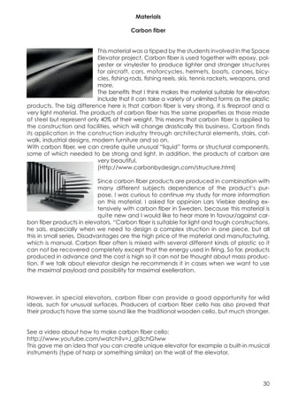 Materials

                                          Carbon fiber


	
                          This material was a tipped by the students involved in the Space
                            Elevator project. Carbon fiber is used together with epoxy, pol-
                            yester or vinylester to produce lighter and stronger structures
                            for aircraft, cars, motorcycles, helmets, boats, canoes, bicy-
                            cles, fishing rods, fishing reels, skis, tennis rackets, weapons, and
                            more.
                            The benefits that I think makes the material suitable for elevators
                            include that it can take a variety of unlimited forms as the plastic
 products. The big difference here is that carbon fiber is very strong, it is fireproof and a
 very light material. The products of carbon fiber has the same properties as those made
 of steel but represent only 40% of their weight. This means that carbon fiber is applied to
 the construction and facilities, which will change drastically this business. Carbon finds
 its application in the construction industry through architectural elements, stairs, cat-
 walk, industrial designs, modern furniture and so on.
 With carbon fiber, we can create quite unusual “liquid” forms or structural components,
 some of which needed to be strong and light. In addition, the products of carbon are
 	
  
                            very beautiful.
                            (Http://www.carbonbydesign.com/structure.html)

                              Since carbon fiber products are produced in combination with
                              many different subjects dependence of the product’s pur-
                              pose, I was curious to continue my study for more information
                              on this material. I asked for oppinion Lars Viebke dealing ex-
                              tensively with carbon fiber in Sweden, because this material is
                              quite new and I would like to hear more In favour/against car-
 bon fiber products in elevators. “Carbon fiber is suitable for light and tough constructions,
 he sais, especially when we need to design a complex struction in one piece, but all
 this in small series. Disadvantages are the high price of the material and manufacturing,
 which is manual. Carbon fiber often is mixed with several different kinds of plastic so it
 can not be recovered completely except that the energy used in firing. So far, products
 produced in advance and the cost is high so it can not be thought about mass produc-
 tion. If we talk about elevator design he recommends it in cases when we want to use
 the maximal payload and possibility for maximal exelleration.



 However, in special elevators, carbon fiber can provide a good opportunity for wild
 ideas, such for unusual surfaces. Producers of carbon fiber cello has also proved that
 their products have the same sound like the traditional wooden cello, but much stronger.


 See a video about how to make carbon fiber cello:
 http://www.youtube.com/watch?v=J_gI3chGtww
 This gave me an idea that you can create unique elevator for example a built-in musical
 instruments (type of harp or something similar) on the wall of the elevator.




                                                                                              30
 
