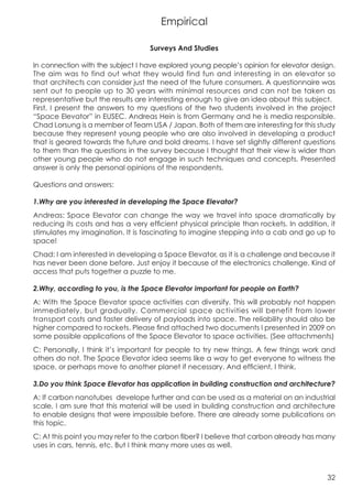 Empirical

                                   Surveys And Studies

In connection with the subject I have explored young people’s opinion for elevator design.
The aim was to find out what they would find fun and interesting in an elevator so
that architects can consider just the need of the future consumers. A questionnaire was
sent out to people up to 30 years with minimal resources and can not be taken as
representative but the results are interesting enough to give an idea about this subject.
First, I present the answers to my questions of the two students involved in the project
“Space Elevator” in EUSEC. Andreas Hein is from Germany and he is media responsible.
Chad Lorsung is a member of Team USA / Japan. Both of them are interesting for this study
because they represent young people who are also involved in developing a product
that is geared towards the future and bold dreams. I have set slightly different questions
to them than the questions in the survey because I thought that their view is wider than
other young people who do not engage in such techniques and concepts. Presented
answer is only the personal opinions of the respondents.

Questions and answers:

1.Why are you interested in developing the Space Elevator?
Andreas: Space Elevator can change the way we travel into space dramatically by
reducing its costs and has a very efficient physical principle than rockets. In addition, it
stimulates my imagination. It is fascinating to imagine stepping into a cab and go up to
space!
Chad: I am interested in developing a Space Elevator, as it is a challenge and because it
has never been done before. Just enjoy it because of the electronics challenge. Kind of
access that puts together a puzzle to me.

2.Why, according to you, is the Space Elevator important for people on Earth?
A: With the Space Elevator space activities can diversify. This will probably not happen
immediately, but gradually. Commercial space activities will benefit from lower
transport costs and faster delivery of payloads into space. The reliability should also be
higher compared to rockets. Please find attached two documents I presented in 2009 on
some possible applications of the Space Elevator to space activities. (See attachments)
C: Personally, I think it’s important for people to try new things. A few things work and
others do not. The Space Elevator idea seems like a way to get everyone to witness the
space, or perhaps move to another planet if necessary. And efficient, I think.

3.Do you think Space Elevator has application in building construction and architecture?
A: If carbon nanotubes develope further and can be used as a material on an industrial
scale, I am sure that this material will be used in building construction and architecture
to enable designs that were impossible before. There are already some publications on
this topic.
C: At this point you may refer to the carbon fiber? I believe that carbon already has many
uses in cars, tennis, etc. But I think many more uses as well.



                                                                                         32
 
