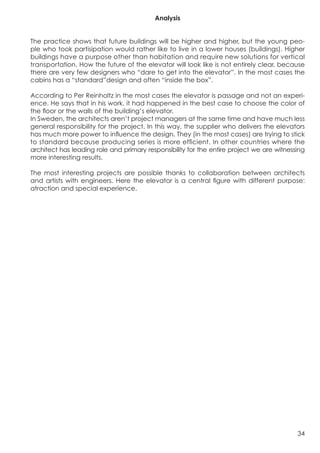 Analysis


The practice shows that future buildings will be higher and higher, but the young peo-
ple who took partisipation would rather like to live in a lower houses (buildings). Higher
buildings have a purpose other than habitation and require new solutions for vertical
transportation. How the future of the elevator will look like is not entirely clear, because
there are very few designers who “dare to get into the elevator”. In the most cases the
cabins has a “standard”design and often “inside the box”.

According to Per Reinholtz in the most cases the elevator is passage and not an experi-
ence. He says that in his work, it had happened in the best case to choose the color of
the floor or the walls of the building’s elevator.
In Sweden, the architects aren’t project managers at the same time and have much less
general responsibility for the project. In this way, the supplier who delivers the elevators
has much more power to influence the design. They (in the most cases) are trying to stick
to standard because producing series is more efficient. In other countries where the
architect has leading role and primary responsibility for the entire project we are witnessing
more interesting results.

The most interesting projects are possible thanks to collaboration between architects
and artists with engineers. Here the elevator is a central figure with different purpose:
atraction and special experience.




                                                                                           34
 