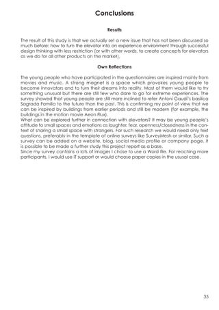 Conclusions

                                          Results

The result of this study is that we actually set a new issue that has not been discussed so
much before: how to turn the elevator into an experience environment through successful
design thinking with less restriction (or with other words, to create concepts for elevators
as we do for all other products on the market).

                                     Own Reflections

The young people who have participated in the questionnaires are inspired mainly from
movies and music. A strong magnet is a space which provokes young people to
become innovators and to turn their dreams into reality. Most of them would like to try
something unusual but there are still few who dare to go for extreme experiences. The
survey showed that young people are still more inclined to refer Antoni Gaudí’s basilica
Sagrada Familia to the future than the past. This is confirming my point of view that we
can be inspired by buildings from earlier periods and still be modern (for example, the
buildings in the motion movie Aeon Flux).
What can be explored further in connection with elevators? It may be young people’s
attitude to small spaces and emotions as laughter, fear, openness/closedness in the con-
text of sharing a small space with strangers. For such research we would need only text
questions, preferably in the template of online surveys like SurveyMesh or similar. Such a
survey can be added on a website, blog, social media profile or company page. It
is possible to be made a further study this project report as a base.
Since my survey contains a lots of images I chose to use a Word file. For reaching more
participants, I would use IT support or would choose paper copies in the ususal case.




                                                                                         35
 