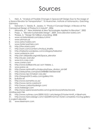 Sources
1.	    Hein, A. ”Analysis of Possible Changes in Spacecraft Design Due to the Usage of
a Space Elevator for Transportation”, TU Muenchen, Institute of Astronautics, Garching,
Germany
2.	    Keinonen, T., Takala, R., Jaasko, V. ”Product Concept Design: A Revew at the
Conceptual Design of Products in Industri”, 2006
3.	    Miravete, A.”, New Materials & New Technologies Applied to Elevators”, 2002
4.	    Popp, J., ”Elevator Sustainable Design”, 2009, www.elevator-world.com
5.	    Thorpe, A. ”Design för hållbar utveckling, 2008
6.	www.victorlombardi.com/about.shtml
7.	www.ahmans.se
8.	www.zaha-hadid.com
9.	www.foster+partners.com
10.	http://the-shard.com/
11.	http://som.com/content.cfm/burj_khalifa
12.	http://helixator.wordpress.com/category/helixator/
13.	www.usdspace.com
14.	http://en.wikipedia.org/wiki/Space_elevator
15.	http://eusec.warr.de/
16.	www.icm-corp.com
17.	www.corian.com
18.	 http://www.kolfiber.info.se/ och Viebke, L.
19.	www.paroc.se
20.	http://www.optimalift.ru/index.php?new_division_id=549
21.	http://daisyames.com/post/5448480104/eleinstall
22.	http://www.nps-tchoban-voss.de/
23.	http://bregna2415.webs.com/gallery.htm
24.	ljuskultur.se
25.	http://www.isometrix.co.uk/
26.	http://www.nemo.cassina.it/
27.	http://www.carbonbydesign.com/
28.	www.italdesign.com
29.	http://www.speronewestwater.com/cgi-bin/iowa/articles/record.
html?record=744
30.	 http://www.nytimes.com/2009/10/21/ arts/design/21foster.html?_r=3&ref=arts
31.	http://www.fastcodesign.com/1662349/norman-foster-completes-moving-gallery-
in-a-giant-elevator
32.    www.kleemann.com




                                                                                    36
 