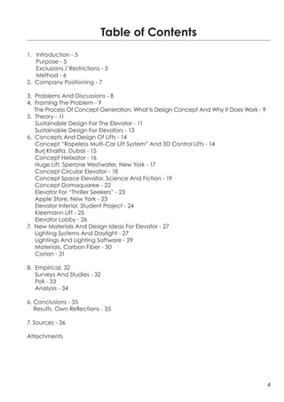 Table of Contents
1. Introduction - 5
   Purpose - 5
   Exclusions / Restrictions - 5
   Method - 6
2. Company Positioning - 7

3. Problems And Discussions - 8
4. Framing The Problem - 9
   The Process Of Concept Generation. What Is Design Concept And Why It Does Work - 9
5. Theory - 11
   Sustainable Design For The Elevator - 11
   Sustainable Design For Elevators - 13
6. Concepts And Design Of Lifts - 14
   Concept “Ropeless Multi-Car Lift System” And 3D Control Lifts - 14
   Burj Khalifa, Dubai - 15
   Concept Helixator - 16
   Huge Lift, Sperone Westwater, New York - 17
   Concept Circular Elevator - 18
   Concept Space Elevator. Science And Fiction - 19
   Concept Domaquaree - 22
   Elevator For “Thriller Seekers” - 23
   Apple Store, New York - 23
   Elevator Interior, Student Project - 24
   Kleemann Lift - 25
   Elevator Lobby - 26
7. New Materials And Design Ideas For Elevator - 27
   Lighting Systems And Daylight - 27
   Lightings And Lighting Software - 29
   Materials. Carbon Fiber - 30
   Corian - 31

8. Empirical. 32
   Surveys And Studies - 32
   Poll - 33
   Analysis - 34

6. Conclusions - 35
   Results. Own Reflections - 35

7. Sources - 36

Attachments




                                                                                        4
 