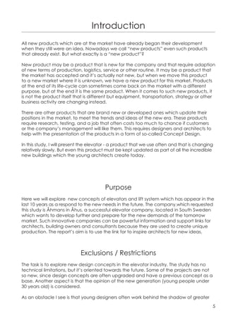 Introduction
All new products which are at the market have already began their development
when they still were an idea. Nowadays we call “new products” even such products
that already exist. But what exactly is a “new product”?

New product may be a product that is new for the company and that require adaption
of new terms of production, logistics, service or other routine. It may be a product that
the market has accepted and it’s actually not new, but when we move this product
to a new market where it is unknown, we have a new product for this market. Products
at the end of its life-cycle can sometimes come back on the market with a different
purpose, but at the end it is the same product. When it comes to such new products, it
is not the product itself that is different but equipment, transportation, strategy or other
business activity are changing instead.

There are other products that are brand new or developed ones which update their
positions in the market, to meet the trends and ideas of the new era. These products
require research, testing, and a job that often costs too much to chance if customers
or the company’s management will like them. This requires designers and architects to
help with the presentation of the products in a form of so-called Concept Design.

In this study, I will present the elevator - a product that we use often and that is changing
relatively slowly. But even this product must be kept updated as part of all the incredible
new buildings which the young architects create today.




                                        Purpose
Here we will explore new concepts of elevators and lift system which has appear in the
last 10 years as a respond to the new needs in the future. The company,which requested
this study is Åhmans in Åhus, a successful elevator company, located in South Sweden
which wants to develop further and prepare for the new demands of the tomorrow
market. Such innovative companies can be powerful information and support links for
architects, building owners and consultants because they are used to create unique
production. The report’s aim is to use the link for to inspire architects for new ideas.



                            Exclusions / Restrictions
The task is to explore new design concepts in the elevator industry. The study has no
technical limitations, but it’s oriented towards the future. Some of the projects are not
so new, since design concepts are often upgraded and have a previous concept as a
base. Another aspect is that the opinion of the new generation (young people under
30 years old) is considered.

As an obstacle I see is that young designers often work behind the shadow of greater
                                                                                            5
 