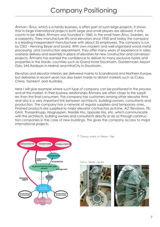 Company Positioning

Åhman i Åhus, which is a family business, is often part of such large projects. It shows
that in large international projects both large and small players are allowed, it only
counts to be skilled. Åhmans was founded in 1860, in the small town Åhus, Sweden, as
a carpentry. They manufacture lifts and elevators since 1920 and today the company
is a leading independent manufacturer with about 35 employees. The company is run
by CEO - Henning Beyer and board. With own modern and well organized wood-metal
processing and construction department, they offer many years of experience in sales,
overseas delivery and assembly in place of elevators for new construction and conversion
projects. Åhmans has earned the confidence to deliver to many exclusive hotels and
properties in the Nordic countries such as Grand Hotel Stockholm, Gardermoen Airport
Oslo, SAS Radisson in Malmö and InfraCity in Stockholm.

Elevators and elevator interiors are delivered mainly to Scandinavia and Northern Europe,
but deliveries in recent years has also been made to distant markets such as Cuba,
China, Tashkent, and Australia.

Here I will give example where such type of company can be positioned in the process
and at the market. In their business relationships Åhmans are often closer to the suppli-
ers than the final consumers. The company has customers among other elevator firms
and also is a very important link between architects, building owners, consultants and
production. The company has a network of regular suppliers and temporary ones.
Finished products are supplied to major elevator contractors as Kone, ALT Elevators, ITK,
GMV, ThyssenKrupp, Hissgruppen, Nordisk Hiss, Uppsala Hiss, etc. which communicate
with the architects, building owners and consultants directly or do so through construc-
tion companies in the case of new buildings. This gives the company access to major
international projects.


                                        w Business network at Ahmans i Ahus




                                          	
  
                                          Source: Ahmans, Sweden




                                                                                        7
 