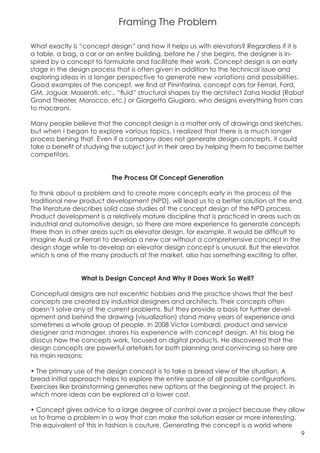 Framing The Problem

What exactly is “concept design” and how it helps us with elevators? Regardless if it is
a table, a bag, a car or an entire building, before he / she begins, the designer is in-
spired by a concept to formulate and facilitate their work. Concept design is an early
stage in the design process that is often given in addition to the technical issue and
exploring ideas in a longer perspective to generate new variations and possibilities.
Good examples of the concept, we find at Pininfarina, concept cars for Ferrari, Ford,
GM, Jaguar, Maserati, etc., “fluid” structural shapes by the architect Zaha Hadid (Rabat
Grand Theater, Morocco, etc.) or Giorgetto Giugiaro, who designs everything from cars
to macaroni.

Many people believe that the concept design is a matter only of drawings and sketches,
but when I began to explore various topics, I realized that there is a much longer
process behing that. Even if a company does not generate design concepts, it could
take a benefit of studying the subject just in their area by helping them to become better
competitors.


                          The Process Of Concept Generation

To think about a problem and to create more concepts early in the process of the
traditional new product development (NPD), will lead us to a better solution at the end.
The literature describes solid case studies of the concept design of the NPD process.
Product development is a relatively mature discipline that is practiced in areas such as
industrial and automotive design, so there are more experience to generate concepts
there than in other areas such as elevator design, for example. It would be difficult to
imagine Audi or Ferrari to develop a new car without a comprehensive concept in the
design stage while to develop an elevator design concept is unusual. But the elevator,
which is one of the many products at the market, also has something exciting to offer.


                What Is Design Concept And Why It Does Work So Well?

Conceptual designs are not excentric hobbies and the practice shows that the best
concepts are created by industrial designers and architects. Their concepts often
doesn’t solve any of the current problems. But they provide a basis for further devel-
opment and behind the drawing (visualization) stand many years of experience and
sometimes a whole group of people. In 2008 Victor Lombardi, product and service
designer and manager, shares his experience with concept design. At his blog he
disscus how the concepts work, focused on digital products. He discovered that the
design concepts are powerful artefakts for both planning and convincing so here are
his main reasons:

• The primary use of the design concept is to take a bread view of the situation. A
bread initial approach helps to explore the entire space of all possible configurations.
Exercises like brainstorming generates new options at the beginning of the project, in
which more ideas can be explored at a lower cost.

• Concept gives advice to a large degree of control over a project because they allow
us to frame a problem in a way that can make the solution easier or more interesting.
The equivalent of this in fashion is couture. Generating the concept is a world where
                                                                                      9
 